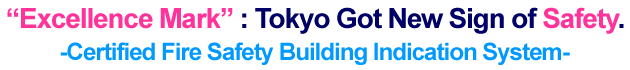 Excellence Mark : Tokyo Got New Sign of Safety.
-Certified Fire Safety Building Indication System-
