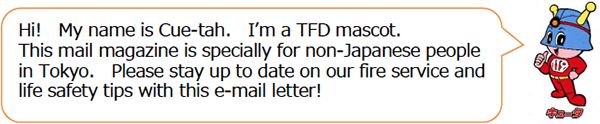 Hi! My name is Cue-tah. Ifm a TFD mascot.This mail magazine is specially for non-Japanese people in Tokyo. Please stay up to date on our fire service and life safety tips with this e-mail letter!